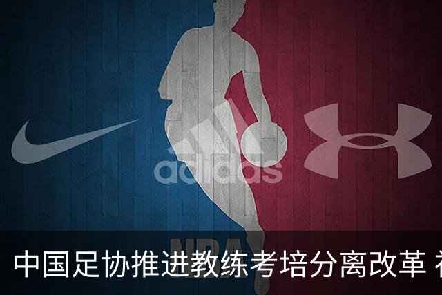 中国足协推进教练考培分离改革 社会力量可参与教练培训