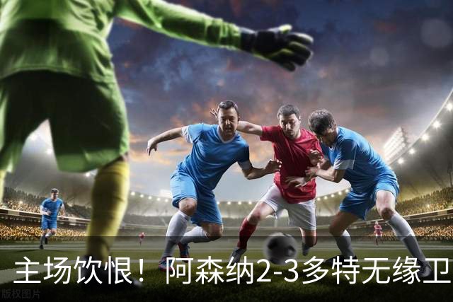 主场饮恨！阿森纳2-3多特无缘卫冕，4000万新援闪耀，1助攻1造点