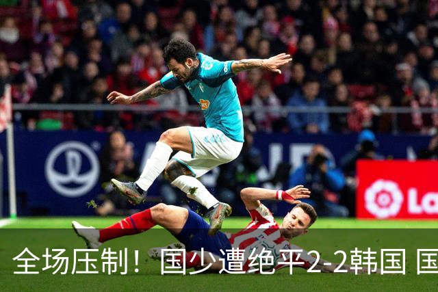 全场压制！国少遭绝平2-2韩国 国少第87分钟送点3胜1平以第二晋级