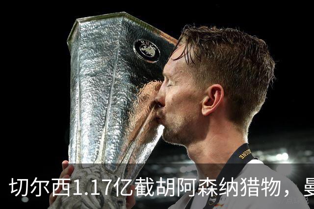 切尔西1.17亿截胡阿森纳猎物，曼联头号目标遭罗马3500万强挖，英超今夏最乱抢人大战爆发
