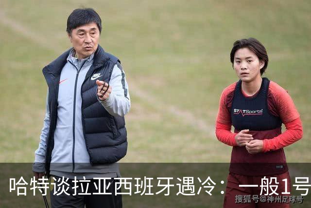 哈特谈拉亚西班牙遇冷：一般1号门将自己不犯错，教练很难换人的