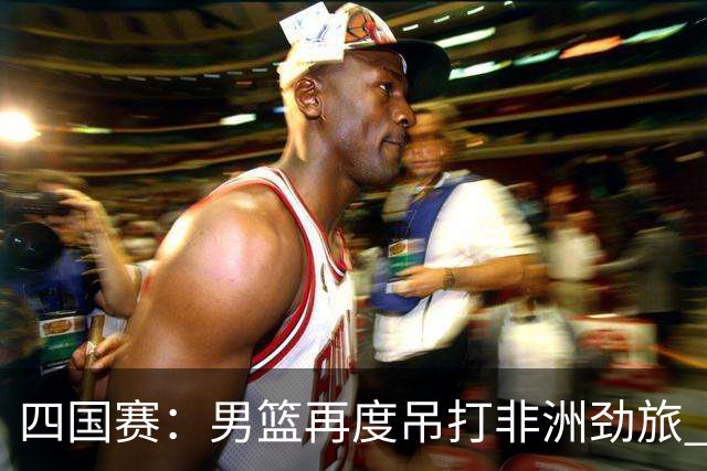 四国赛：男篮再度吊打非洲劲旅 老将稳定，年轻球员比较急躁