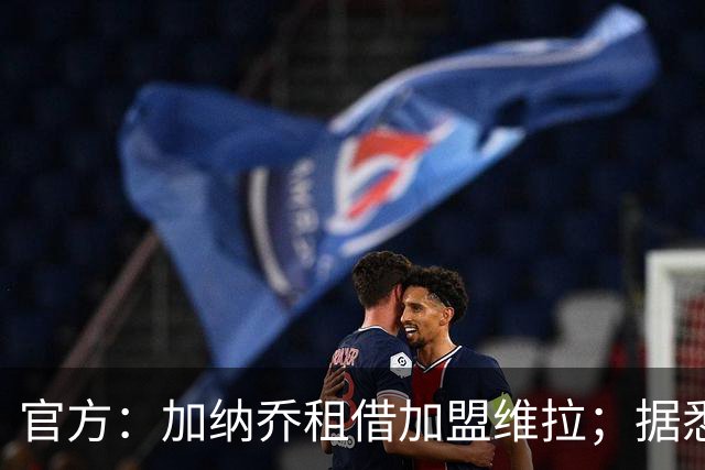 官方：加纳乔租借加盟维拉；据悉租借+买断合同总价将达5000万欧