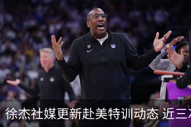 徐杰社媒更新赴美特训动态 近三次入选男篮集训均无缘正规大名单