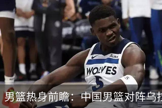 男篮热身前瞻：中国男篮对阵乌拉圭，3好消息1坏消息，王俊杰有望迎来首发