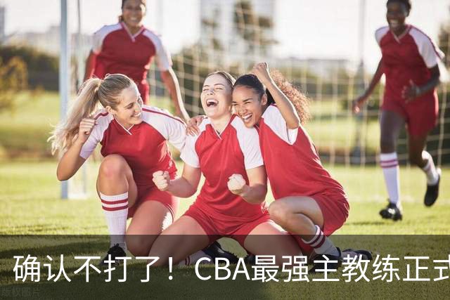 确认不打了！CBA最强主教练正式卸任，或加盟广东队取代杜锋？