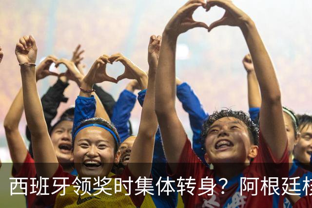 西班牙领奖时集体转身？阿根廷核心回应：我们在感谢球迷 那也是尊重