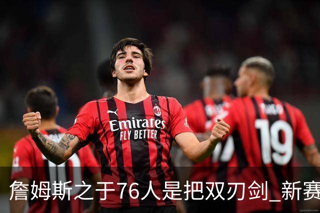 詹姆斯之于76人是把双刃剑 新赛季需直面六大隐患？