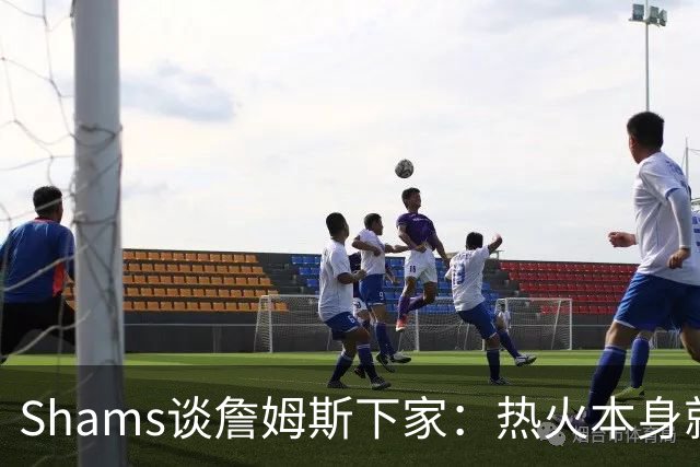 Shams谈詹姆斯下家：热火本身就充满吸引力 字母哥也希望其加盟